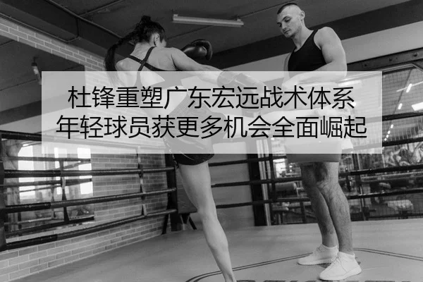 杜锋重塑广东宏远战术体系 年轻球员获更多机会全面崛起